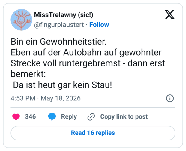 Bin ein Gewohnheitstier. Eben auf der Autobahn auf gewohnter Strecke voll runtergebremst - dann erst bemerkt: Da ist heut gar kein Stau!