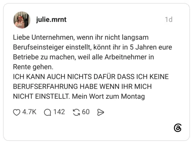 Liebe Unternehmen, wenn ihr nicht langsam Berufseinsteiger einstellt, könnt ihr in 5 Jahren eure Betriebe zu machen, weil alle Arbeitnehmer in Rente gehen. ICH KANN AUCH NICHTS DAFÜR DASS ICH KEINE BERUFSERFAHRUNG HABE WENN IHR MICH NICHT EINSTELLT. Mein Wort zum Montag