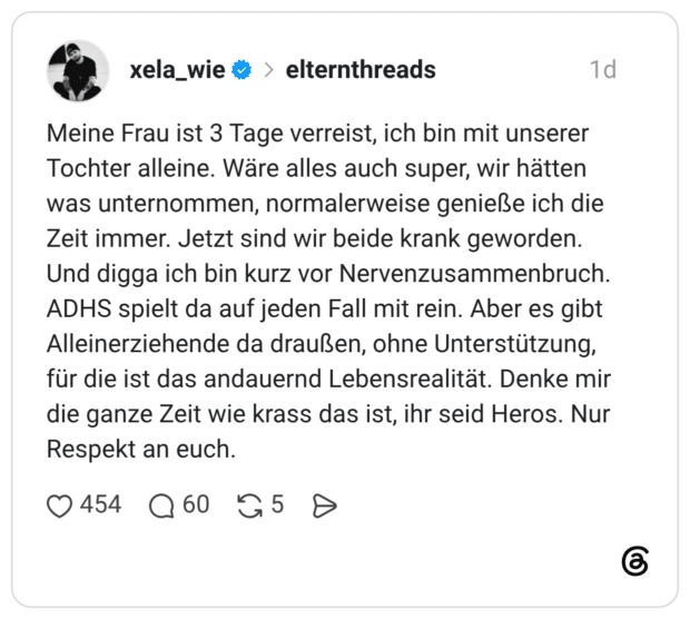Meine Frau ist 3 Tage verreist, ich bin mit unserer Tochter alleine. Wäre alles auch super, wir hätten was unternommen, normalerweise genieße ich die Zeit immer. Jetzt sind wir beide krank geworden. Und digga ich bin kurz vor Nervenzusammenbruch. ADHS spielt da auf jeden Fall mit rein. Aber es gibt Alleinerziehende da draußen, ohne Unterstützung, für die ist das andauernd Lebensrealität. Denke mir die ganze Zeit wie krass das ist, ihr seid Heros. Nur Respekt an euch.