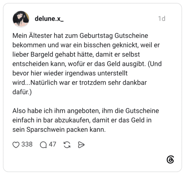 Mein Ältester hat zum Geburtstag Gutscheine bekommen und war ein bisschen geknickt, weil er lieber Bargeld gehabt hätte, damit er selbst entscheiden kann, wofür er das Geld ausgibt. (Und bevor hier wieder irgendwas unterstellt wird...Natürlich war er trotzdem sehr dankbar dafür.) Also habe ich ihm angeboten, ihm die Gutscheine einfach in bar abzukaufen, damit er das Geld in sein Sparschwein packen kann.