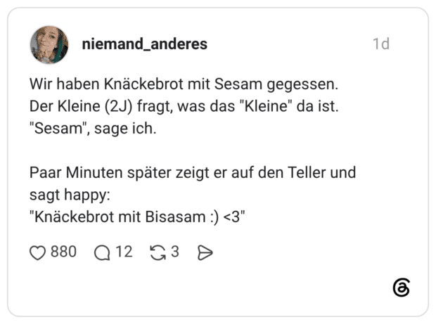 Wir haben Knäckebrot mit Sesam gegessen. Der Kleine (2J) fragt, was das "Kleine" da ist. "Sesam", Paar Minuten später zeigt er auf den Teller und sagt happy: "Knäckebrot mit Bisasam :)