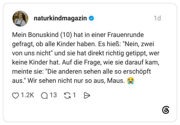 Mein Bonuskind (10) hat in einer Frauenrunde gefragt, ob alle Kinder haben. Es hieß: "Nein, zwei von uns nicht" und sie hat direkt richtig getippt, wer keine Kinder hat. Auf die Frage, wie sie darauf kam, meinte sie: "Die anderen sehen alle so erschöpft aus." Wir sehen nicht nur so aus, Maus.