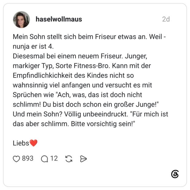 Mein Sohn stellt sich beim Friseur etwas an. Weil - nunja er ist 4. Diesesmal bei einem neuem Friseur. Junger, markiger Typ, Sorte Fitness-Bro. Kann mit der Empfindlichkichkeit des Kindes nicht so wahnsinnig viel anfangen und versucht es mit Sprüchen wie "Ach, was, das ist doch nicht schlimm! Du bist doch schon ein großer Junge!" Und mein Sohn? Völlig unbeeindruckt. "Für mich ist das aber schlimm. Bitte vorsichtig sein!" Liebs