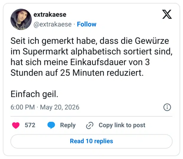 Seit ich gemerkt habe, dass die Gewürze im Supermarkt alphabetisch sortiert sind, hat sich meine Einkaufsdauer von 3 Stunden auf 25 Minuten reduziert. Einfach geil.
