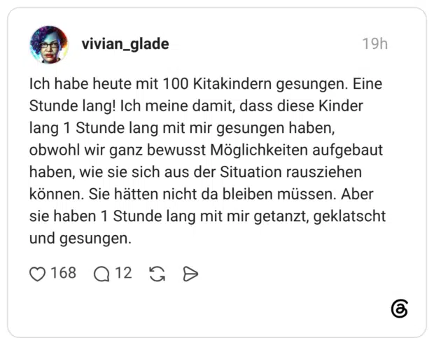 Ich habe heute mit 100 Kitakindern gesungen. Eine Stunde lang! Ich meine damit, dass diese Kinder lang 1 Stunde lang mit mir gesungen haben, obwohl wir ganz bewusst Möglichkeiten aufgebaut haben, wie sie sich aus der Situation rausziehen können. Sie hätten nicht da bleiben müssen. Aber sie haben 1 Stunde lang mit mir getanzt, geklatscht und gesungen.