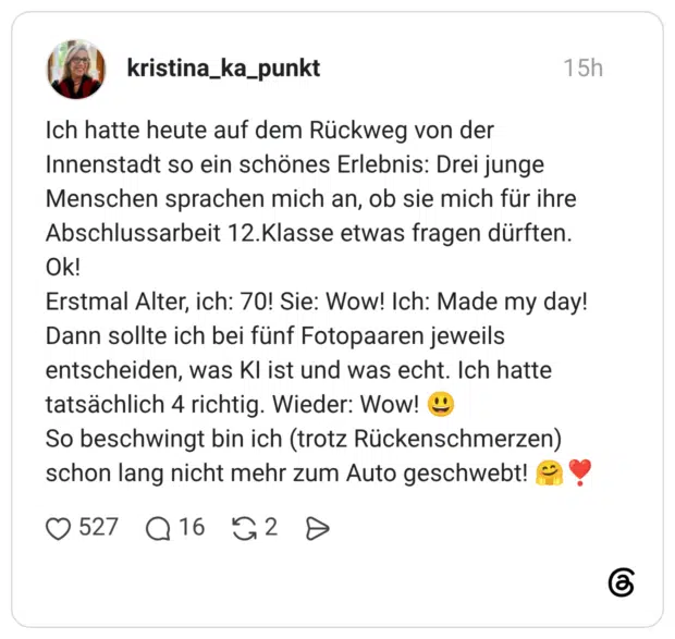 Ich hatte heute auf dem Rückweg von der Innenstadt so ein schönes Erlebnis: Drei junge Menschen sprachen mich an, ob sie mich für ihre Abschlussarbeit 12.Klasse etwas fragen dürften. Ok! Erstmal Alter, ich: 70! Sie: Wow! Ich: Made my day! Dann sollte ich bei fünf Fotopaaren jeweils entscheiden, was KI ist und was echt. Ich hatte tatsächlich 4 richtig. Wieder: Wow! 😃 So beschwingt bin ich (trotz Rückenschmerzen) schon lang nicht mehr zum Auto geschwebt! 🤗❣️