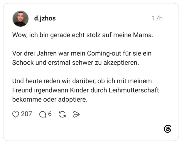 Wow, ich bin gerade echt stolz auf meine Mama. Vor drei Jahren war mein Coming-out für sie ein Schock und erstmal schwer zu akzeptieren. Und heute reden wir darüber, ob ich mit meinem Freund irgendwann Kinder durch Leihmutterschaft bekomme oder adoptiere.
