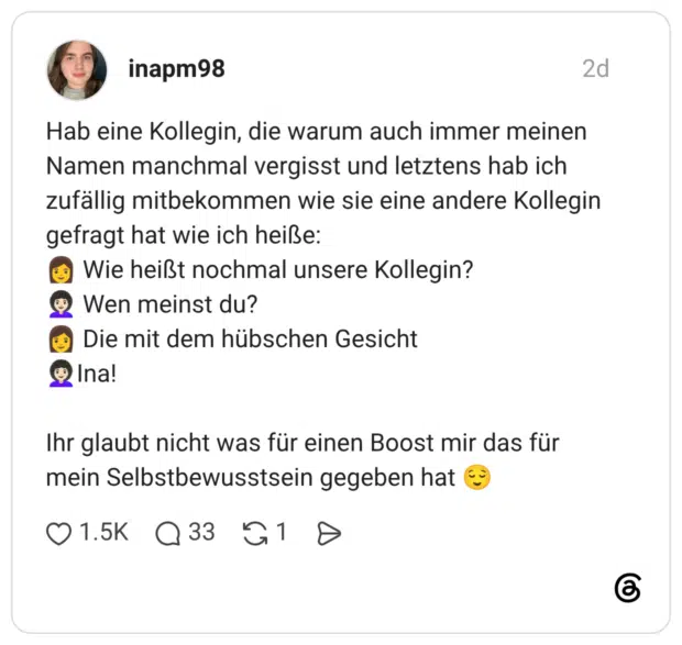 Hab eine Kollegin, die warum auch immer meinen Namen manchmal vergisst und letztens hab ich zufällig mitbekommen wie sie eine andere Kollegin gefragt hat wie ich heiße: 👩 Wie heißt nochmal unsere Kollegin? 👩🏻🦱 Wen meinst du? 👩 Die mit dem hübschen Gesicht 👩🏻🦱Ina! Ihr glaubt nicht was für einen Boost mir das für mein Selbstbewusstsein gegeben hat 😌