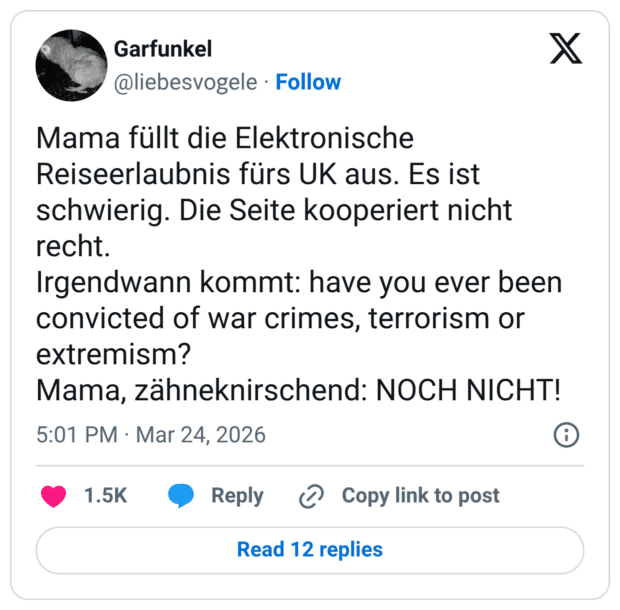 Mama füllt die Elektronische Reiseerlaubnis fürs UK aus. Es ist schwierig. Die Seite kooperiert nicht recht. Irgendwann kommt: have you ever been convicted of war crimes, terrorism or extremism? Mama, zähneknirschend: NOCH NICHT!