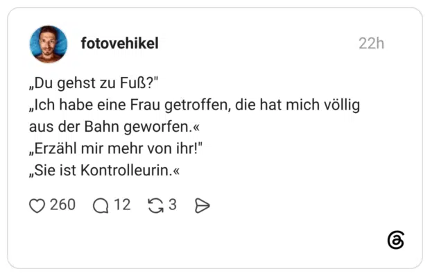 „Du gehst zu Fuß?" „Ich habe eine Frau getroffen, die hat mich völlig aus der Bahn geworfen.« „Erzähl mir mehr von ihr!" „Sie ist Kontrolleurin.«