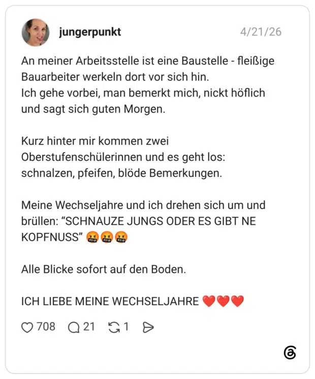 An meiner Arbeitsstelle ist eine Baustelle Bauarbeiter werkeln dort vor sich hin. fleißige Ich gehe vorbei, man bemerkt mich, nickt höflich und sagt sich guten Morgen. Kurz hinter mir kommen zwei Oberstufenschülerinnen und es geht los: schnalzen, pfeifen, blöde Bemerkungen. Meine Wechseljahre und ich drehen sich um und brüllen: “SCHNAUZE JUNGS ODER ES GIBT NE KOPFNUSS" #51 #$10 Alle Blicke sofort auf den Boden. ICH LIEBE MEINE WECHSELJAHRE