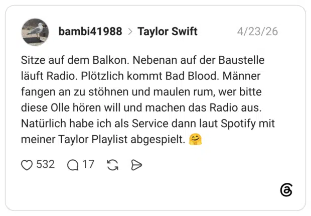 Sitze auf dem Balkon. Nebenan auf der Baustelle läuft Radio. Plötzlich kommt Bad Blood. Männer fangen an zu stöhnen und maulen rum, wer bitte diese Olle hören will und machen das Radio aus. Natürlich habe ich als Service dann laut Spotify mit meiner Taylor Playlist abgespielt.