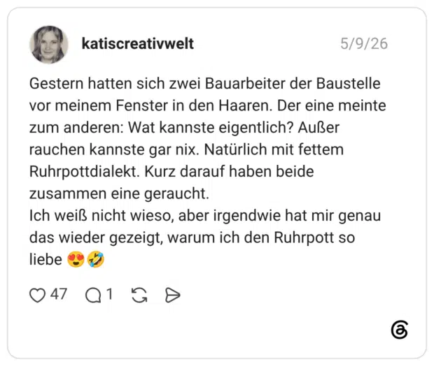 Gestern hatten sich zwei Bauarbeiter der Baustelle vor meinem Fenster in den Haaren. Der eine meinte zum anderen: Wat kannste eigentlich? Außer rauchen kannste gar nix. Natürlich mit fettem Ruhrpottdialekt. Kurz darauf haben beide zusammen eine geraucht. Ich weiß nicht wieso, aber irgendwie hat mir genau das wieder gezeigt, warum ich den Ruhrpott so liebe