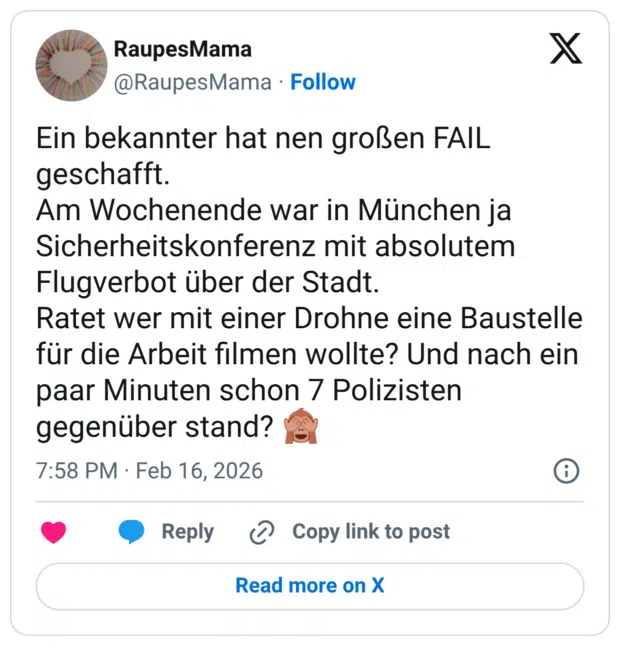 Ein bekannter hat nen großen FAIL geschafft. Am Wochenende war in München ja Sicherheitskonferenz mit absolutem Flugverbot über der Stadt. Ratet wer mit einer Drohne eine Baustelle für die Arbeit filmen wollte? Und nach ein paar Minuten schon 7 Polizisten gegenüber stand?