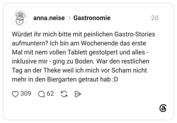 Würdet ihr mich bitte mit peinlichen Gastro-Stories aufmuntern? Ich bin am Wochenende das erste Mal mit nem vollen Tablett gestolpert und alles inklusive mir - ging zu Boden. War den restlichen Tag an der Theke weil ich mich vor Scham nicht mehr in den Biergarten getraut hab :D