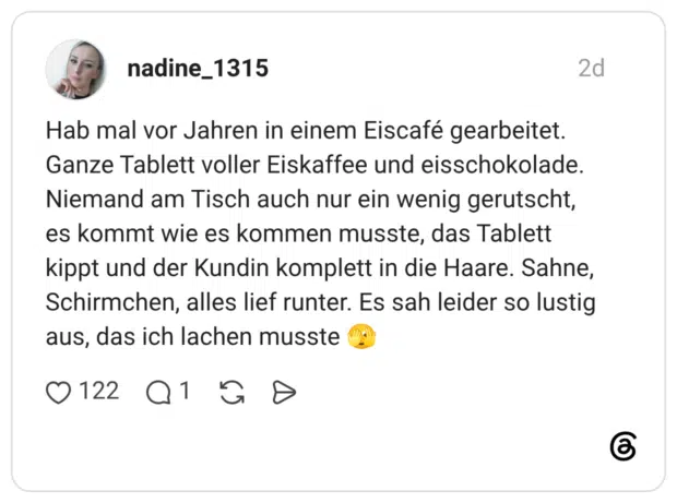 Hab mal vor Jahren in einem Eiscafé gearbeitet. Ganze Tablett voller Eiskaffee und eisschokolade. Niemand am Tisch auch nur ein wenig gerutscht, es kommt wie es kommen musste, das Tablett kippt und der Kundin komplett in die Haare. Sahne, Schirmchen, alles lief runter. Es sah leider so lustig aus, das ich lachen musste