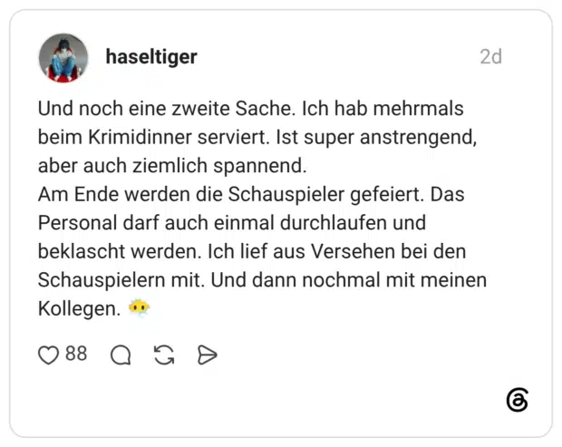 Und noch eine zweite Sache. Ich hab mehrmals beim Krimidinner serviert. Ist super anstrengend, aber auch ziemlich spannend. Am Ende werden die Schauspieler gefeiert. Das Personal darf auch einmal durchlaufen und beklascht werden. Ich lief aus Versehen bei den Schauspielern mit. Und dann nochmal mit meinen Kollegen. ..