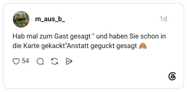 Hab mal zum Gast gesagt " und haben Sie schon in die Karte gekackt"Anstatt geguckt gesagt