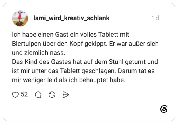 Ich habe einen Gast ein volles Tablett mit Biertulpen über den Kopf gekippt. Er war außer sich und ziemlich nass. Das Kind des Gastes hat auf dem Stuhl geturnt und ist mir unter das Tablett geschlagen. Darum tat es mir weniger leid als ich behauptet habe.