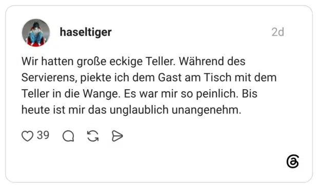 Wir hatten große eckige Teller. Während des Servierens, piekte ich dem Gast am Tisch mit dem Teller in die Wange. Es war mir so peinlich. Bis heute ist mir das unglaublich unangenehm