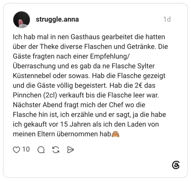 Ich hab mal in nen Gasthaus gearbeitet die hatten über der Theke diverse Flaschen und Getränke. Die Gäste fragten nach einer Empfehlung/Überraschung und es gab da ne Flasche Sylter Küstennebel oder sowas. Hab die Flasche gezeigt und die Gäste völlig begeistert. Hab die 2€ das Pinnchen (2cl) verkauft bis die Flasche leer war. Nächster Abend fragt mich der Chef wo die Flasche hin ist, ich erzähle und er sagt, ja die habe ich gekauft vor 15 Jahren als ich den Laden von meinen Eltern übernommen hab