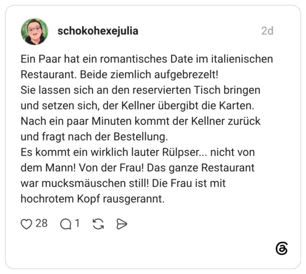 Ein Paar hat ein romantisches Date im italienischer Restaurant. Beide ziemlich aufgebrezelt! Sie lassen sich an den reservierten Tisch bringen und setzen sich, der Kellner übergibt die Karten. Nach ein paar Minuten kommt der Kellner zurück und fragt nach der Bestellung. Es kommt ein wirklich lauter Rülpser... nicht von dem Mann! Von der Frau! Das ganze Restaurant war mucksmäuschen still! Die Frau ist mit hochrotem Kopf rausgerannt.