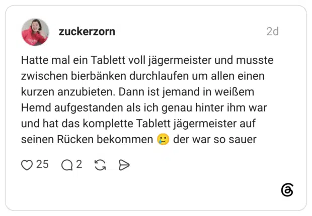Hatte mal ein Tablett voll jägermeister und musste zwischen bierbänken durchlaufen um allen einen kurzen anzubieten. Dann ist jemand in weißem Hemd aufgestanden als ich genau hinter ihm war und hat das komplette Tablett jägermeister auf seinen Rücken bekommen der war so sauer