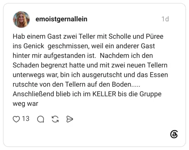 Hab einem Gast zwei Teller mit Scholle und Püree ins Genick geschmissen, weil ein anderer Gast hinter mir aufgestanden ist. Nachdem ich den Schaden begrenzt hatte und mit zwei neuen Tellern unterwegs war, bin ich ausgerutscht und das Essen rutschte von den Tellern auf den Boden..... Anschließend blieb ich im KELLER bis die Gruppe weg war