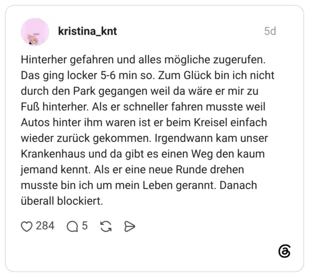 Hinterher gefahren und alles mögliche zugerufen. Das ging locker 5-6 min so. Zum Glück bin ich nicht durch den Park gegangen weil da wäre er mir zu Fuß hinterher. Als er schneller fahren musste weil Autos hinter ihm waren ist er beim Kreisel einfach wieder zurück gekommen. Irgendwann kam unser Krankenhaus und da gibt es einen Weg den kaum jemand kennt. Als er eine neue Runde drehen musste bin ich um mein Leben gerannt. Danach überall blockiert.