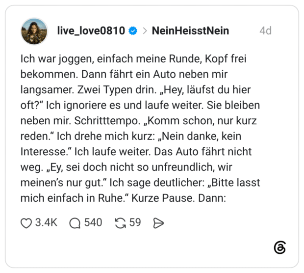 Ich war joggen, einfach meine Runde, Kopf frei bekommen. Dann fährt ein Auto neben mir langsamer. Zwei Typen drin. „Hey, läufst du hier oft?" Ich ignoriere es und laufe weiter. Sie bleiben neben mir. Schritttempo. „Komm schon, nur kurz reden." Ich drehe mich kurz: „Nein danke, kein Interesse.“ Ich laufe weiter. Das Auto fährt nicht weg. „Ey, sei doch nicht so unfreundlich, wir meinen's nur gut." Ich sage deutlicher: „Bitte lasst mich einfach in Ruhe." Kurze Pause. Dann: