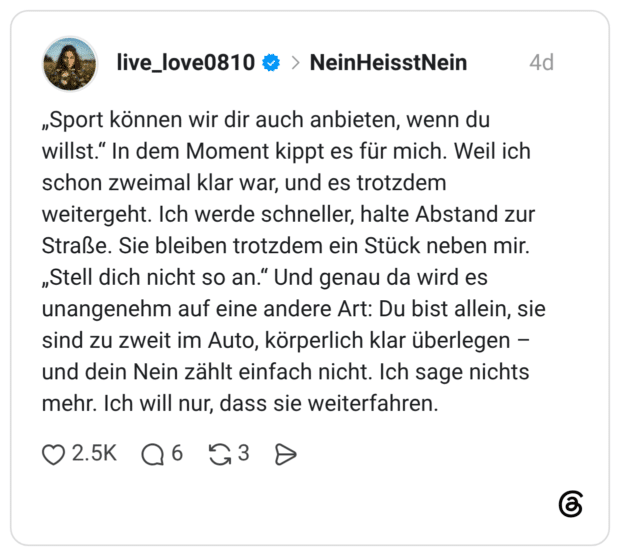 „Sport können wir dir auch anbieten, wenn du willst." In dem Moment kippt es für mich. Weil ich schon zweimal klar war, und es trotzdem weitergeht. Ich werde schneller, halte Abstand zur Straße. Sie bleiben trotzdem ein Stück neben mir. „Stell dich nicht so an.“ Und genau da wird es unangenehm auf eine andere Art: Du bist allein, sie sind zu zweit im Auto, körperlich klar überlegen und dein Nein zählt einfach nicht. Ich sage nichts mehr. Ich will nur, dass sie weiterfahren.