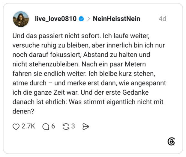 Und das passiert nicht sofort. Ich laufe weiter, versuche ruhig zu bleiben, aber innerlich bin ich nur noch darauf fokussiert, Abstand zu halten und nicht stehenzubleiben. Nach ein paar Metern fahren sie endlich weiter. Ich bleibe kurz stehen, atme durch und merke erst dann, wie angespannt ich die ganze Zeit war. Und der erste Gedanke danach ist ehrlich: Was stimmt eigentlich nicht mit denen?