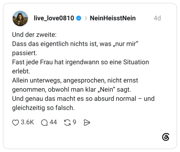 Und der zweite: Dass das eigentlich nichts ist, was „nur mir" passiert. Fast jede Frau hat irgendwann so eine Situation erlebt. Allein unterwegs, angesprochen, nicht ernst genommen, obwohl man klar „Nein" sagt. Und genau das macht es so absurd normal und gleichzeitig so falsch.