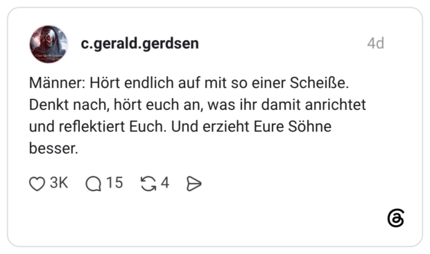 Männer: Hört endlich auf mit so einer Scheiße. Denkt nach, hört euch an, was ihr damit anrichtet und reflektiert Euch. Und erzieht Eure Söhne besser.
