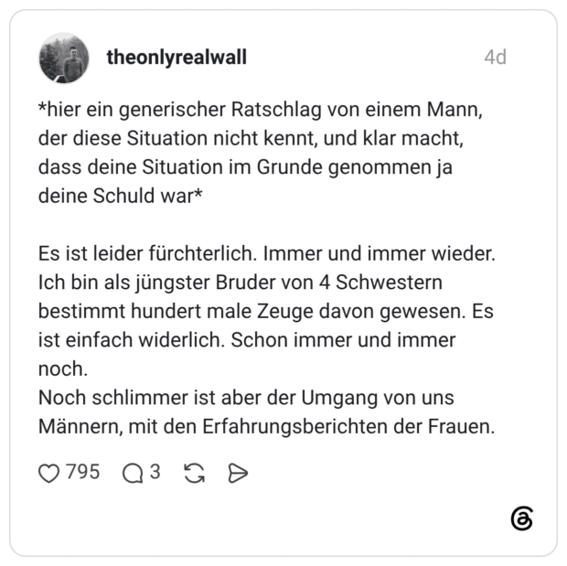 *hier ein generischer Ratschlag von einem Mann, der diese Situation nicht kennt, und klar macht, dass deine Situation im Grunde genommen ja deine Schuld war* Es ist leider fürchterlich. Immer und immer wieder. Ich bin als jüngster Bruder von 4 Schwestern bestimmt hundert male Zeuge davon gewesen. Es ist einfach widerlich. Schon immer und immer noch. Noch schlimmer ist aber der Umgang von uns Männern, mit den Erfahrungsberichten der Frauen.