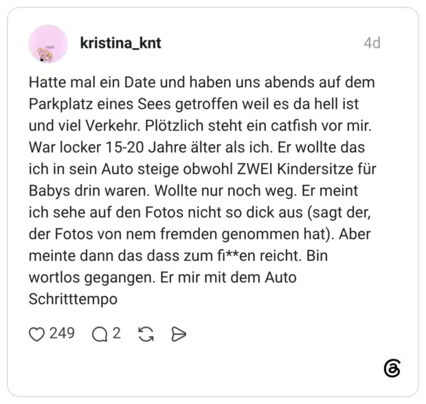 Hatte mal ein Date und haben uns abends auf dem Parkplatz eines Sees getroffen weil es da hell ist und viel Verkehr. Plötzlich steht ein catfish vor mir. War locker 15-20 Jahre älter als ich. Er wollte das ich in sein Auto steige obwohl ZWEI Kindersitze für Babys drin waren. Wollte nur noch weg. Er meint ich sehe auf den Fotos nicht so dick aus (sagt der, der Fotos von nem fremden genommen hat). Aber meinte dann das dass zum fi**en reicht. Bin wortlos gegangen. Er mir mit dem Auto Schritttempo