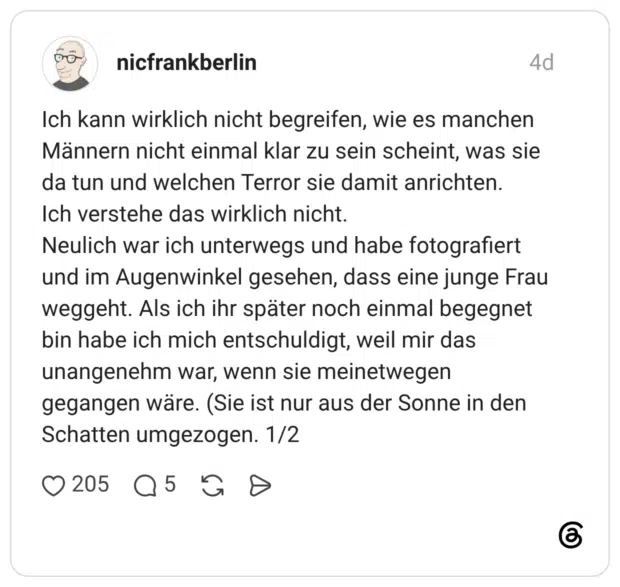 Ich kann wirklich nicht begreifen, wie es manchen Männern nicht einmal klar zu sein scheint, was sie da tun und welchen Terror sie damit anrichten. Ich verstehe das wirklich nicht. Neulich war ich unterwegs und habe fotografiert und im Augenwinkel gesehen, dass eine junge Frau weggeht. Als ich ihr später noch einmal begegnet bin habe ich mich entschuldigt, weil mir das unangenehm war, wenn sie meinetwegen gegangen wäre. (Sie ist nur aus der Sonne in den Schatten umgezogen. 1/2