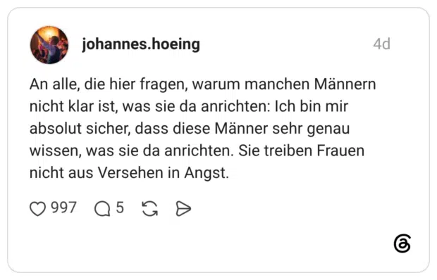 An alle, die hier fragen, warum manchen Männern nicht klar ist, was sie da anrichten: Ich bin mir absolut sicher, dass diese Männer sehr genau wissen, was sie da anrichten. Sie treiben Frauen nicht aus Versehen in Angst.