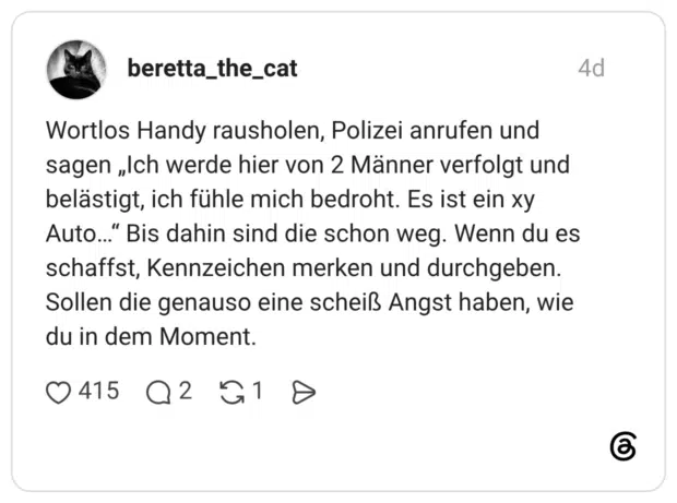 Wortlos Handy rausholen, Polizei anrufen und sagen „Ich werde hier von 2 Männer verfolgt und belästigt, ich fühle mich bedroht. Es ist ein xy Auto..." Bis dahin sind die schon weg. Wenn du es schaffst, Kennzeichen merken und durchgeben. Sollen die genauso eine scheiß Angst haben, wie du in dem Moment.