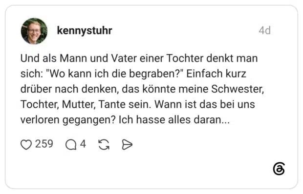 Und als Mann und Vater einer Tochter denkt man sich: "Wo kann ich die begraben?" Einfach kurz drüber nach denken, das könnte meine Schwester, Tochter, Mutter, Tante sein. Wann ist das bei uns verloren gegangen? Ich hasse alles daran...