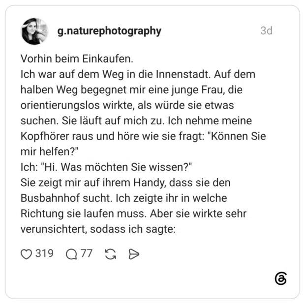 Vorhin beim Einkaufen. Ich war auf dem Weg in die Innenstadt. Auf dem halben Weg begegnet mir eine junge Frau, die orientierungslos wirkte, als würde sie etwas suchen. Sie läuft auf mich zu. Ich nehme meine Kopfhörer raus und höre wie sie fragt: "Können Sie mir helfen?" Ich: "Hi. Was möchten Sie wissen?" Sie zeigt mir auf ihrem Handy, dass sie den Busbahnhof sucht. Ich zeigte ihr in welche Richtung sie laufen muss. Aber sie wirkte sehr verunsichtert, sodass ich sagte: