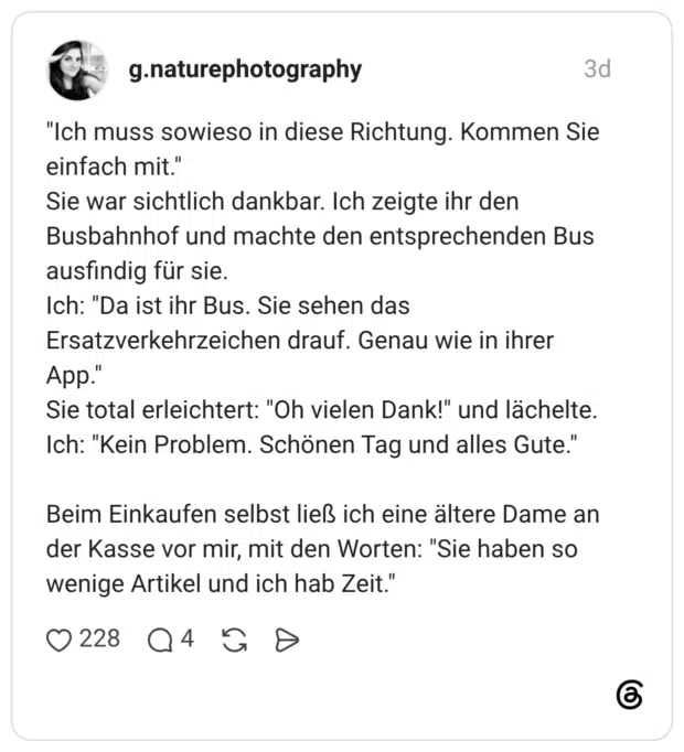 "Ich muss sowieso in diese Richtung. Kommen Sie einfach mit." Sie war sichtlich dankbar. Ich zeigte ihr den Busbahnhof und machte den entsprechenden Bus ausfindig für sie. Ich: "Da ist ihr Bus. Sie sehen das Ersatzverkehrzeichen drauf. Genau wie in ihrer App." Sie total erleichtert: "Oh vielen Dank!" und lächelte. Ich: "Kein Problem. Schönen Tag und alles Gute." Beim Einkaufen selbst ließ ich eine ältere Dame an der Kasse vor mir, mit den Worten: "Sie haben so wenige Artikel und ich hab Zeit."