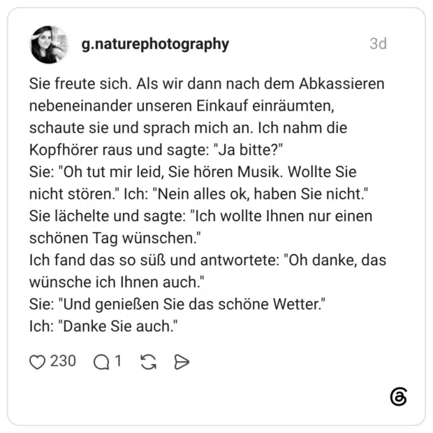 Sie freute sich. Als wir dann nach dem Abkassieren nebeneinander unseren Einkauf einräumten, schaute sie und sprach mich an. Ich nahm die Kopfhörer raus und sagte: "Ja bitte?" Sie: "Oh tut mir leid, Sie hören Musik. Wollte Sie nicht stören." Ich: "Nein alles ok, haben Sie nicht." Sie lächelte und sagte: "Ich wollte Ihnen nur einen schönen Tag wünschen." Ich fand das so süß und antwortete: "Oh danke, das wünsche ich Ihnen auch." Sie: "Und genießen Sie das schöne Wetter." Ich: "Danke Sie auch."