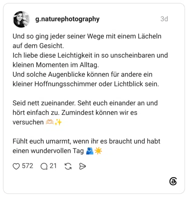 Und so ging jeder seiner Wege mit einem Lächeln auf dem Gesicht. Ich liebe diese Leichtigkeit in so unscheinbaren und kleinen Momenten im Alltag. Und solche Augenblicke können für andere ein kleiner Hoffnungsschimmer oder Lichtblick sein. Seid nett zueinander. Seht euch einander an und hört einfach zu. Zumindest können wir es versuchen Fühlt euch umarmt, wenn ihr es braucht und habt einen wundervollen Tag