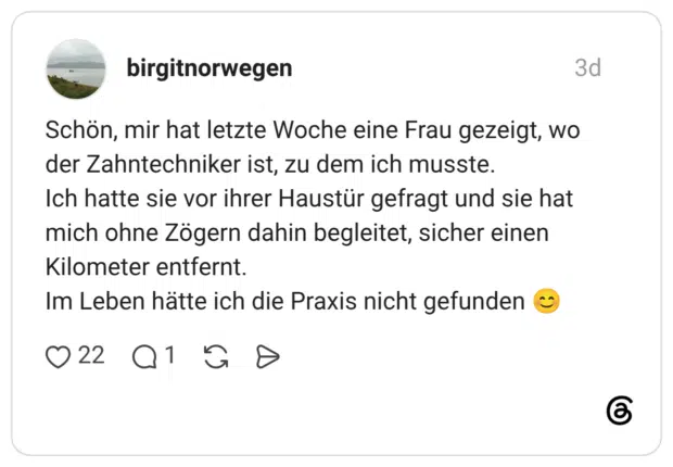 Schön, mir hat letzte Woche eine Frau gezeigt, wo der Zahntechniker ist, zu dem ich musste. Ich hatte sie vor ihrer Haustür gefragt und sie hat mich ohne Zögern dahin begleitet, sicher einen Kilometer entfernt. Im Leben hätte ich die Praxis nicht gefunden