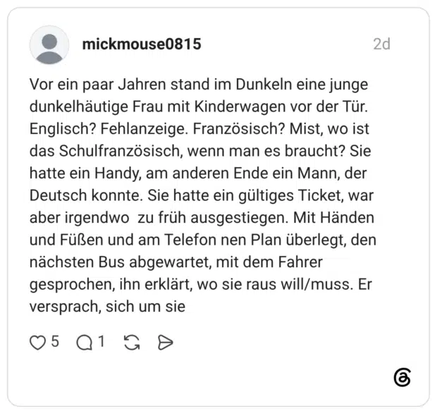Vor ein paar Jahren stand im Dunkeln eine junge dunkelhäutige Frau mit Kinderwagen vor der Tür. Englisch? Fehlanzeige. Französisch? Mist, wo ist das Schulfranzösisch, wenn man es braucht? Sie hatte ein Handy, am anderen Ende ein Mann, der Deutsch konnte. Sie hatte ein gültiges Ticket, war aber irgendwo zu früh ausgestiegen. Mit Händen und Füßen und am Telefon nen Plan überlegt, den nächsten Bus abgewartet, mit dem Fahrer gesprochen, ihn erklärt, wo sie raus will/muss. Er versprach, sich um sie