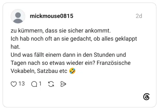 zu kümmern, dass sie sicher ankommt. Ich hab noch oft an sie gedacht, ob alles geklappt hat. Und was fällt einem dann in den Stunden und Tagen nach so etwas wieder ein? Französische Vokabeln, Satzbau etc