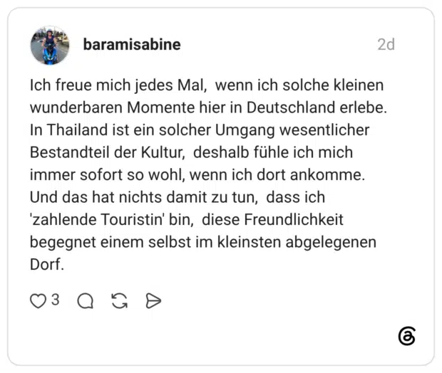 Ich freue mich jedes Mal, wenn ich solche kleinen wunderbaren Momente hier in Deutschland erlebe. In Thailand ist ein solcher Umgang wesentlicher Bestandteil der Kultur, deshalb fühle ich mich immer sofort so wohl, wenn ich dort ankomme. Und das hat nichts damit zu tun, dass ich 'zahlende Touristin' bin, diese Freundlichkeit begegnet einem selbst im kleinsten abgelegenen Dorf.