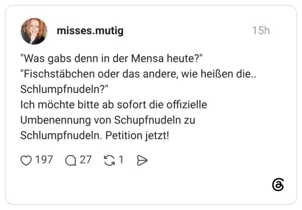 "Was gabs denn in der Mensa heute?" "Fischstäbchen oder das andere, wie heißen die.. Schlumpfnudeln?" Ich möchte bitte ab sofort die offizielle Umbenennung von Schupfnudeln zu Schlumpfnudeln. Petition jetzt!