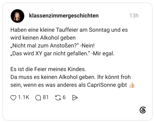 Haben eine kleine Tauffeier am Sonntag und es wird keinen Alkohol geben „Nicht mal zum Anstoßen?“ -Nein! „Das wird XY gar nicht gefallen.“ -Mir egal. Es ist die Feier meines Kindes. Da muss es keinen Alkohol geben. Ihr könnt froh sein, wenn es was anderes als CapriSonne gibt 👍🏻